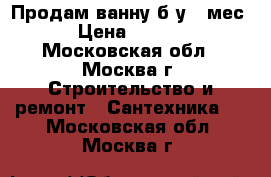 Продам ванну б/у 6 мес  › Цена ­ 5 000 - Московская обл., Москва г. Строительство и ремонт » Сантехника   . Московская обл.,Москва г.